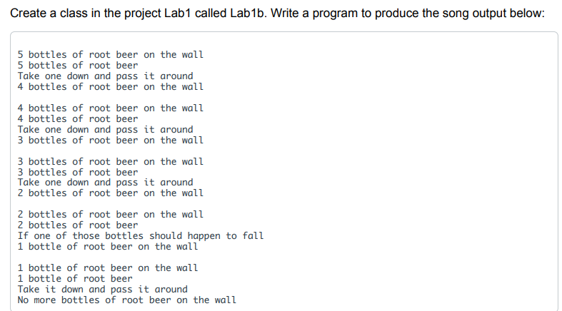 Create a class in the project Lab1 called Lab1b. Write a program to produce the song output below:
5 bottles of root beer on the wall
5 bottles of root beer
Take one down and pass it around
4 bottles of root beer on the wall
4 bottles of root beer on the wall
4 bottles of root beer
Take one down and pass it around
3 bottles of root beer on the wall
3 bottles of root beer on the wall
3 bottles of root beer
Take one down and pass it around
2 bottles of root beer on the wall
2 bottles of root beer on the wall
2 bottles of root beer
If one of those bottles should happen to fall
1 bottle of root beer on the wall
1 bottle of root beer on the wall
1 bottle of root beer
Take it down and pass it around
No more bottles of root beer on the wall
