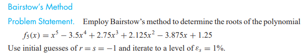Bairstow's Method
Problem Statement. Employ Bairstow's method to determine the roots of the polynomial
fs(x) = x³ – 3.5x* + 2.75x³ + 2.125x² – 3.875x + 1.25
Use initial guesses of r=s = -1 and iterate to a level of ɛ, = 1%.
