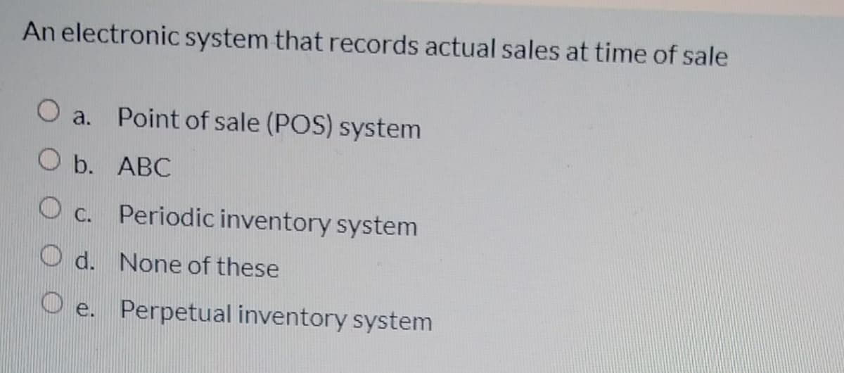 An electronic system that records actual sales at time of sale
O a. Point of sale (POS) system
O b. ABC
O c. Periodic inventory system
O d. None of these
O e. Perpetual inventory system
