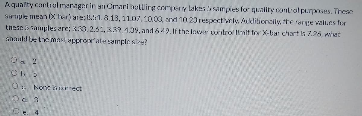 A quality control manager in an Omani bottling company takes 5 samples for quality control purposes. These
sample mean (X-bar) are; 8.51, 8.18, 11.07, 10.03, and 10.23 respectively. Additionally, the range values for
these 5 samples are; 3.33, 2.61, 3.39, 4.39, and 6.49. If the lower control limit for X-bar chart is 7.26, what
should be the most appropriate sample size?
a. 2
О Б. 5
O c. None is correct
O d. 3
e. 4
