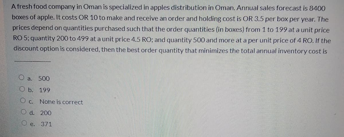 A fresh food company in Oman is specialized in apples distribution in Oman. Annual sales forecast is 8400
boxes of apple. It costs OR 10 to make and receive an order and holding cost is OR 3.5 per box per year. The
prices depend on quantities purchased such that the order quantities (in boxes) from 1 to 199 at a unit price
RO 5: quantity 200 to 499 at a unit price 4.5 RO; and quantity 500 and more at a per unit price of 4 RO. If the
discount option is considered, then the best order quantity that minimizes the total annual inventory cost is
Da. 500
O b. 199
None is correct
O d. 200
O e. 371
