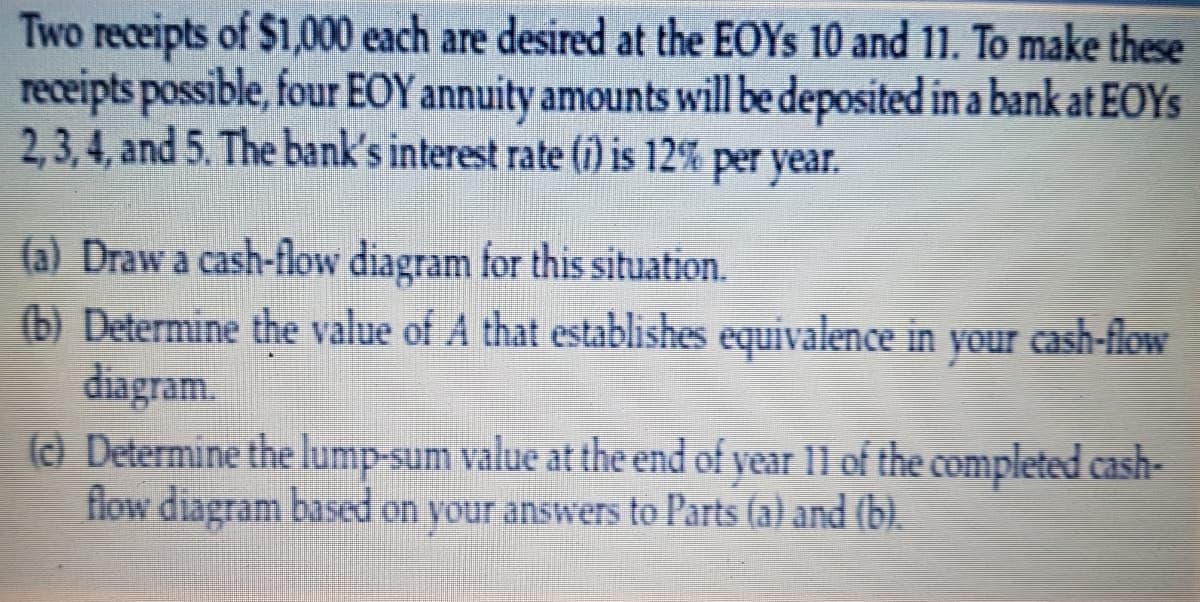 Two receipts of $1,000 each are desired at the EOYS 10 and 11. To make these
receipts possible, four EOY annuity amounts will be deposited in a bank at EOYS
2,3,4, and 5. The bank's interest rate (i) is 12% per year.
(a) Draw a cash-flow diagram for this situation.
(b) Determine the value of A that establishes equivalence in your cash-flow
diagram.
(c) Determine the lump-sum value at the end of year 11 of the completed cash-
flow diagram based on your answers to Parts (a) and (b).
