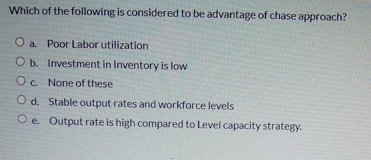 Which of the following is considered to be advantage of chase approach?
a.
Poor Labor utilization
O b. Investment in Inventory is low
O c. None of these
O d. Stable output rates and workforce levels
O e. Output rate is high compared to Level capacity strategy.
