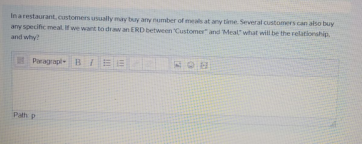 In a restaurant, customers usually may buy any number of meals at any time. Several customers can also buy
any specific meal. If we want to draw an ERD between 'Customer" and 'Meal," what will be the relationship,
and why?
Paragrapl- B IEE
Path: p
