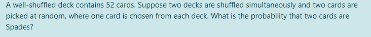 A well-shuffled deck contains 52 cards. Suppose two decks are shuffled simultaneously and two cards are
picked at random, where one card is chosen from each deck. What is the probability that two cards are
Spades?
