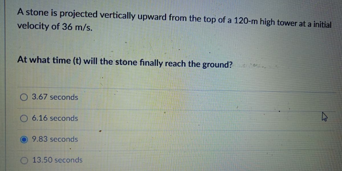 A stone is projected vertically upward from the top of a 120-m high tower at a initial
velocity of 36 m/s.
At what time (t) will the stone finally reach the ground?
O 3.67 seconds
6.16 seconds
9.83 seconds
13.50 seconds
