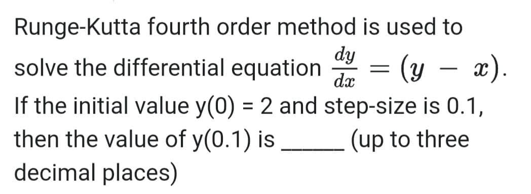 Runge-Kutta fourth order method is used to
dy
solve the differential equation
= (y – x).
dx
If the initial value y(0) = 2 and step-size is 0.1,
then the value of y(0.1) is
decimal places)
%3D
(up to three
