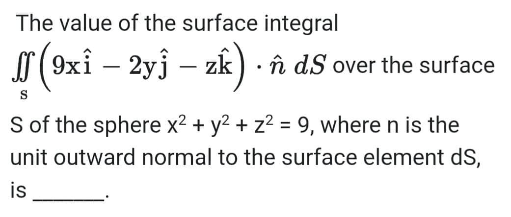 The value of the surface integral
r
9xî –
2yj – zk) · î dS over the surface
-
-
S
S of the sphere x2 + y2 + z2 = 9, where n is the
unit outward normal to the surface element dS,
%3D
is
