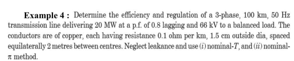 Example 4 : Determine the efficiency and regulation of a 3-phase, 100 km, 50 Hz
transmission line delivering 20 MW at a p.f. of 0.8 lagging and 66 kV to a balanced load. The
conductors are of copper, each having resistance 0.1 ohm per km, 1.5 cm outside dia, spaced
equilaterally 2 metres between centres. Neglect leakance and use (i) nominal-T, and (i) nominal-
n method.
l use
