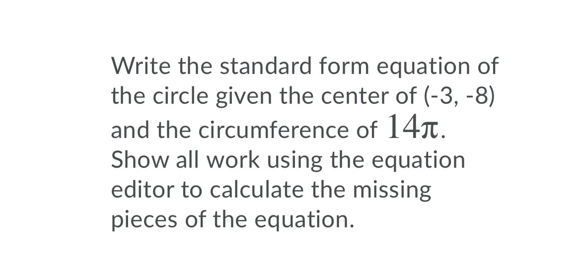Write the standard form equation of
the circle given the center of (-3, -8)
and the circumference of 14r.
Show all work using the equation
editor to calculate the missing
pieces of the equation.
