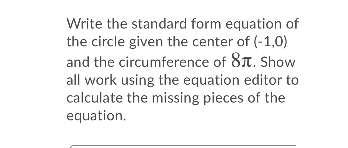 Write the standard form equation of
the circle given the center of (-1,0)
and the circumference of 8T. Show
all work using the equation editor to
calculate the missing pieces of the
equation.
