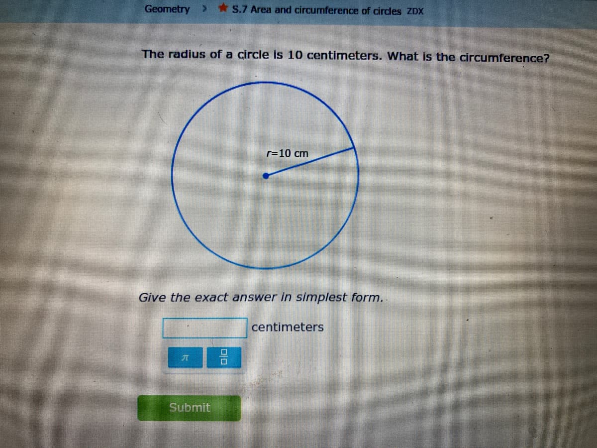 Geometry
*S.7 Area and circumference of circles ZDX
The radius of a circle is 10 centimeters. What is the circumference?
r=10 cm
Give the exact answer in simplest form..
centimeters
Submit
