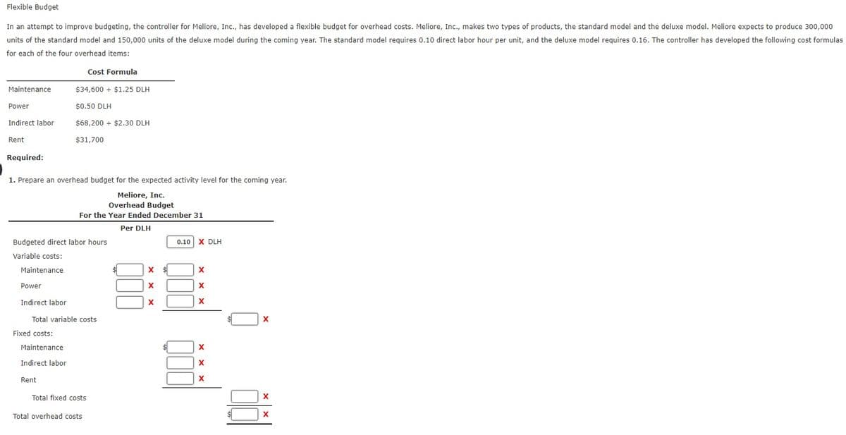 Flexible Budget
In an attempt to improve budgeting, the controller for Meliore, Inc., has developed a flexible budget for overhead costs. Meliore, Inc., makes two types of products, the standard model and the deluxe model. Meliore expects to produce 300,000
units of the standard model and 150,000 units of the deluxe model during the coming year. The standard model requires 0.10 direct labor hour per unit, and the deluxe model requires 0.16. The controller has developed the following cost formulas
for each of the four overhead items:
Cost Formula
Maintenance
$34,600 + $1.25 DLH
Power
$0.50 DLH
Indirect labor
$68.200 + $2.30 DLH
Rent
$31,700
Required:
1. Prepare an overhead budget for the expected activity level for the coming year.
Meliore, Inc.
Overhead Budget
For the Year Ended December 31
Per DLH
Budgeted direct labor hours
0.10
X DLH
Variable costs:
Maintenance
Power
Indirect labor
X
Total variable costs
Fixed costs:
Maintenance
Indirect labor
X
Rent
Total fixed costs
Total overhead costs
$1
X
