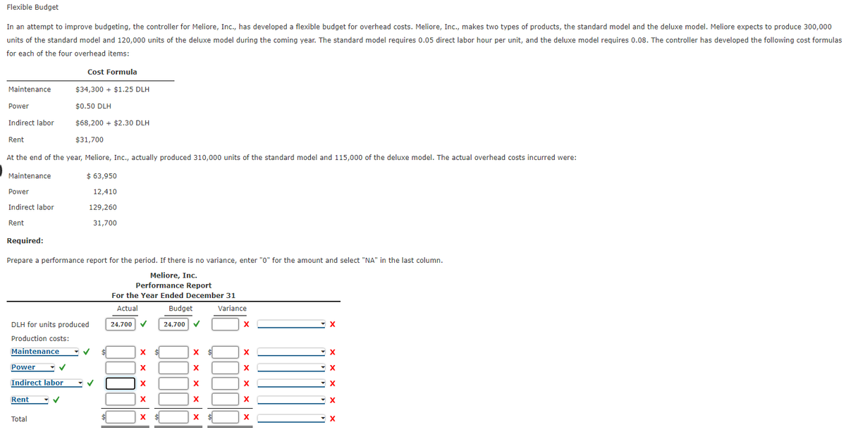 Flexible Budget
In an attempt to improve budgeting, the controller for Meliore, Inc., has developed a flexible budget for overhead costs. Meliore, Inc., makes two types of products, the standard model and the deluxe model. Meliore expects to produce 300,000
units of the standard model and 120,000 units of the deluxe model during the coming year. The standard model requires 0.05 direct labor hour per unit, and the deluxe model requires 0.08. The controller has developed the following cost formulas
for each of the four overhead items:
Cost Formula
Maintenance
$34,300 + $1.25 DLH
Power
$0.50 DLH
Indirect labor
$68,200 + $2.30 DLH
Rent
$31,700
At the end of the year, Meliore, Inc., actually produced 310,000 units of the standard model and 115,000 of the deluxe model. The actual overhead costs incurred were:
Maintenance
$ 63,950
Power
12,410
Indirect labor
129,260
Rent
31,700
Required:
Prepare a performance report for the period. If there is no variance, enter "0" for the amount and select "NA" in the last column.
Meliore, Inc.
Performance Report
For the Year Ended December 31
Actual
Budget
Variance
DLH for units produced
24,700 v
24,700 V
Production costs:
Maintenance
х
x $
X
X
Power
X
X
Indirect labor
Rent
X
Total
$
X $
X
