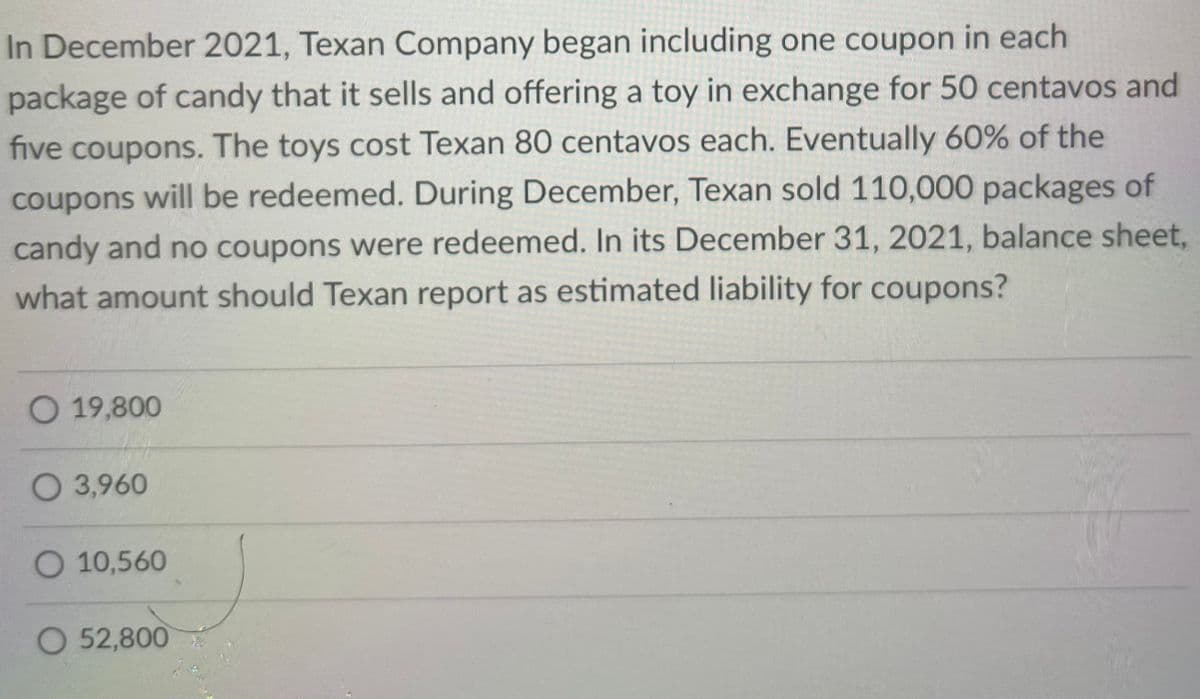 In December 2021, Texan Company began including one coupon in each
package of candy that it sells and offering a toy in exchange for 50 centavos and
five coupons. The toys cost Texan 80 centavos each. Eventually 60% of the
coupons will be redeemed. During December, Texan sold 110,000 packages of
candy and no coupons were redeemed. In its December 31, 2021, balance sheet,
what amount should Texan report as estimated liability for coupons?
O 19,800
O 3,960
O 10,560
O 52,800
