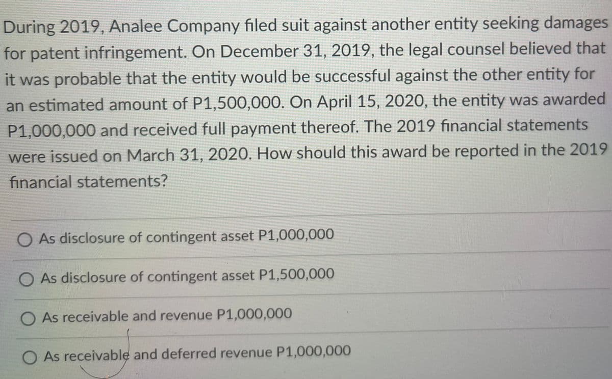 During 2019, Analee Company filed suit against another entity seeking damages
for patent infringement. On December 31, 2019, the legal counsel believed that
it was probable that the entity would be successful against the other entity for
an estimated amount of P1,500,000. On April 15, 2020, the entity was awarded
P1,000,000 and received full payment thereof. The 2019 fınancial statements
were issued on March 31, 2020. How should this award be reported in the 2019
financial statements?
O As disclosure of contingent asset P1,000,000
As disclosure of contingent asset P1,500,000
O As receivable and revenue P1,000,000
O As receivable and deferred revenue P1,000,000
