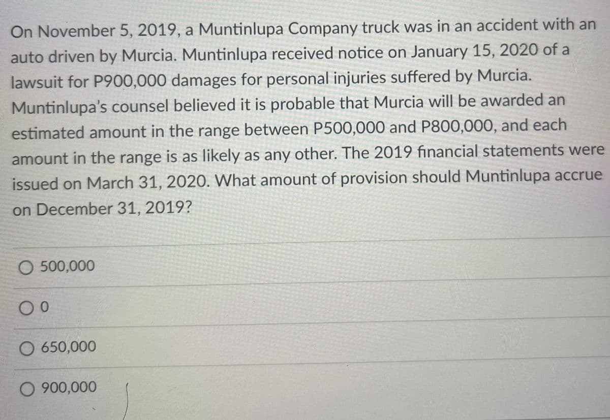 On November 5, 2019, a Muntinlupa Company truck was in an accident with an
auto driven by Murcia. Muntinlupa received notice on January 15, 2020 of a
lawsuit for P900,000 damages for personal injuries suffered by Murcia.
Muntinlupa's counsel believed it is probable that Murcia will be awarded an
estimated amount in the range between P500,000 and P800,000, and each
amount in the range is as likely as any other. The 2019 fınancial statements were
issued on March 31, 2020. WWhat amount of provision should Muntinlupa accrue
on December 31, 2019?
O 500,000
O 650,000
O 900,000
