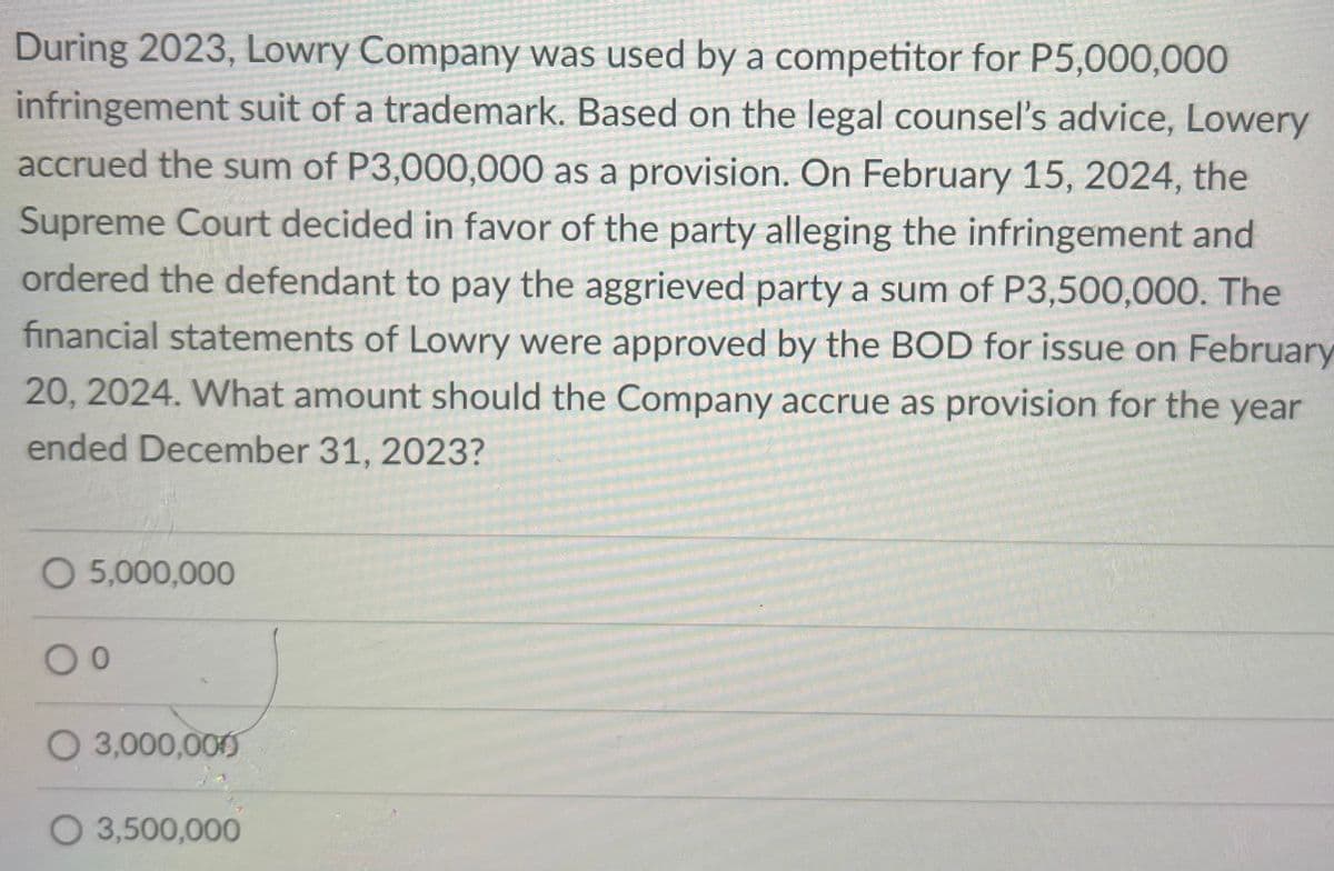 During 2023, Lowry Company was used by a competitor for P5,000,000
infringement suit of a trademark. Based on the legal counsel's advice, Lowery
accrued the sum of P3,000,000 as a provision. On February 15, 2024, the
Supreme Court decided in favor of the party alleging the infringement and
ordered the defendant to pay the aggrieved party a sum of P3,500,000. The
financial statements of Lowry were approved by the BOD for issue on February
20, 2024. What amount should the Company accrue as provision for the year
ended December 31, 2023?
O 5,000,000
O 3,000,000
O 3,500,000
