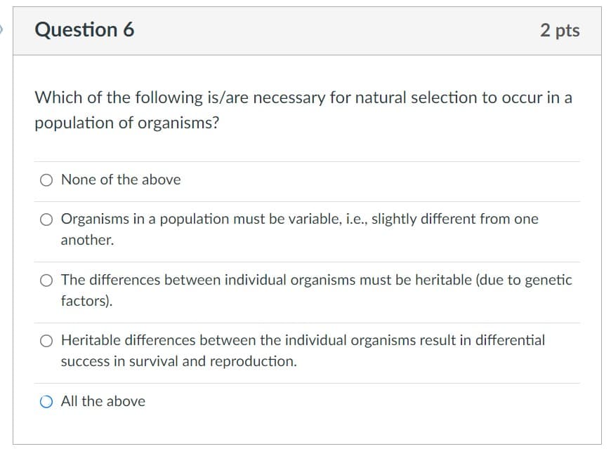 Question 6
Which of the following is/are necessary for natural selection to occur in a
population of organisms?
None of the above
2 pts
Organisms in a population must be variable, i.e., slightly different from one
another.
The differences between individual organisms must be heritable (due to genetic
factors).
O Heritable differences between the individual organisms result in differential
success in survival and reproduction.
All the above