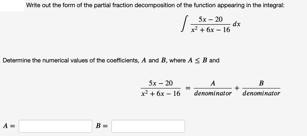 Write out the form of the partial fraction decomposition of the function appearing in the integral:
5х — 20
dx
х2 + бх — 16
Determine the numerical values of the coefficients, A and B, where A < B and
5х — 20
A
В
%3D
х2 + 6х — 16
denominator
denominator
A =
В —
