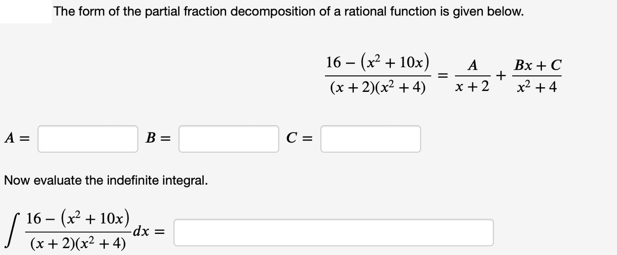 The form of the partial fraction decomposition of a rational function is given below.
16 – (x² + 10x)
Вх + С
+
x2 +4
A
%3D
(x + 2)(x² + 4)
x +2
A =
B =
C =
Now evaluate the indefinite integral.
16 – (x2 + 10x)
-dx =
|Tx+ 2)(x² + 4)
