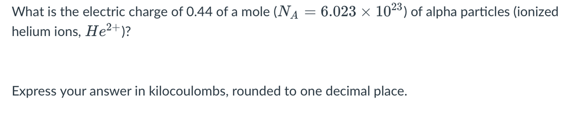 What is the electric charge of 0.44 of a mole (NA = 6.023 × 1023) of alpha particles (ionized
helium ions, He²+)?
Express your answer in kilocoulombs, rounded to one decimal place.
