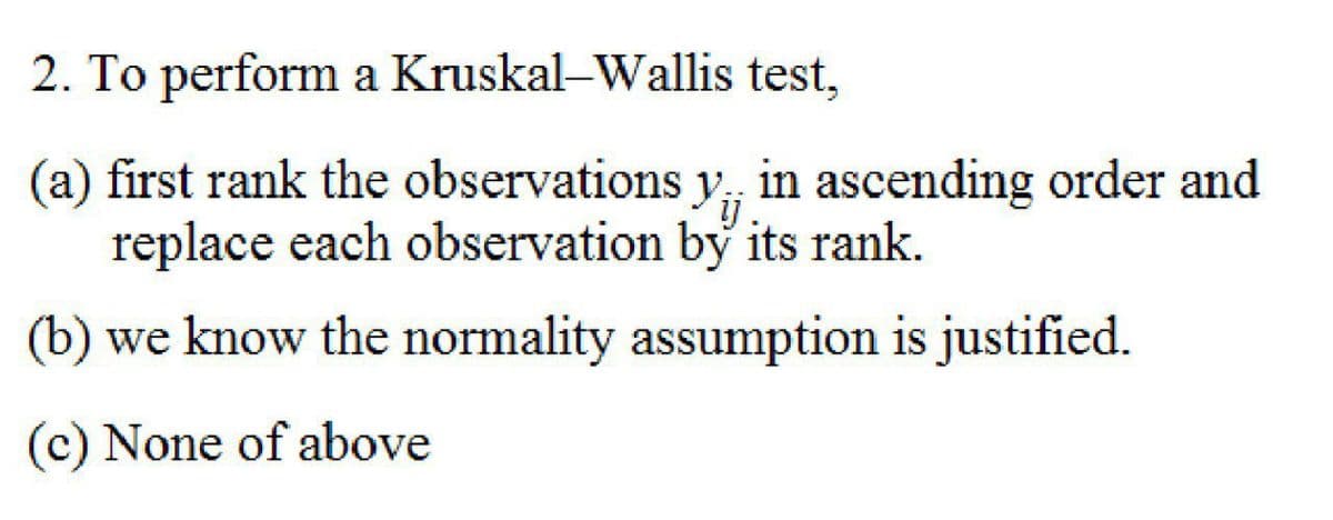 2. To perform a Kruskal-Wallis test,
(a) first rank the observations y, in ascending order and
replace each observation by its rank.
(b) we know the normality assumption is justified.
(c) None of above
