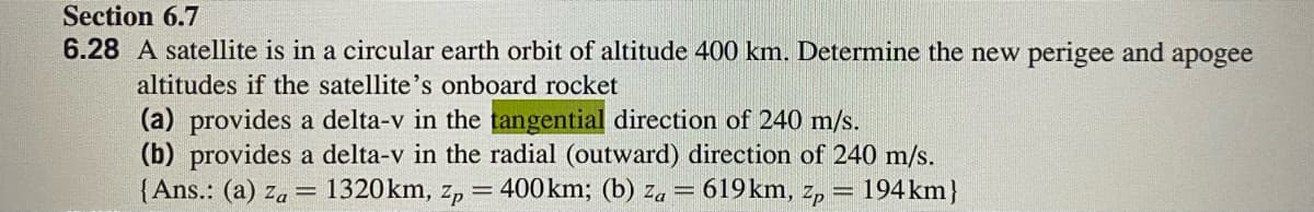 Section 6.7
6.28 A satellite is in a circular earth orbit of altitude 400 km. Determine the new perigee and apogee
altitudes if the satellite's onboard rocket
(a) provides a delta-v in the tangential direction of 240 m/s.
(b) provides a delta-v in the radial (outward) direction of 240 m/s.
{Ans.: (a) za
= 1320km, Zp
= 400km; (b) za = 619km, z,
194 km}
