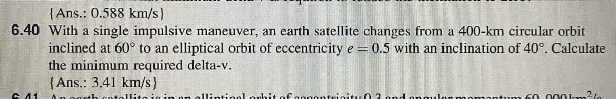 {Ans.: 0.588 km/s}
6.40 With a single impulsive maneuver, an earth satellite changes from a 400-km circular orbit
inclined at 60° to an elliptical orbit of eccentricity e 0.5 with an inclination of 40°. Calculate
the minimum required delta-v.
{Ans.: 3.41 km/s}
6. 41
An gorth
ellintionl orhit ofeggontricity 0 3. ond onguler nnomentum 60 0 00kkm2le
