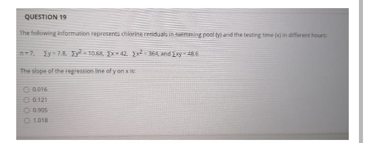 QUESTION 19
The following information represents chlorine residuals in swimming pool (y) and the testing time (x) in different hours:
n= 7, Iy = 7.8, Iy? = 10.68, Ex= 42, 2x2 = 364, and *y=48.6
The slope of the regression line of y on x is:
0.016
0.121
0.905
1.018
