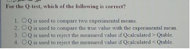 For the Q-test, which of the following is correct?
1. OQ is used to compare two experimental means.
2. OQ is used to compare the true value with the experimental mean.
3. OQ is used to reject the measured value if Qcalculated> Qtable.
4. OQ is used to reject the measured value if Qcalculated <Qtable.
