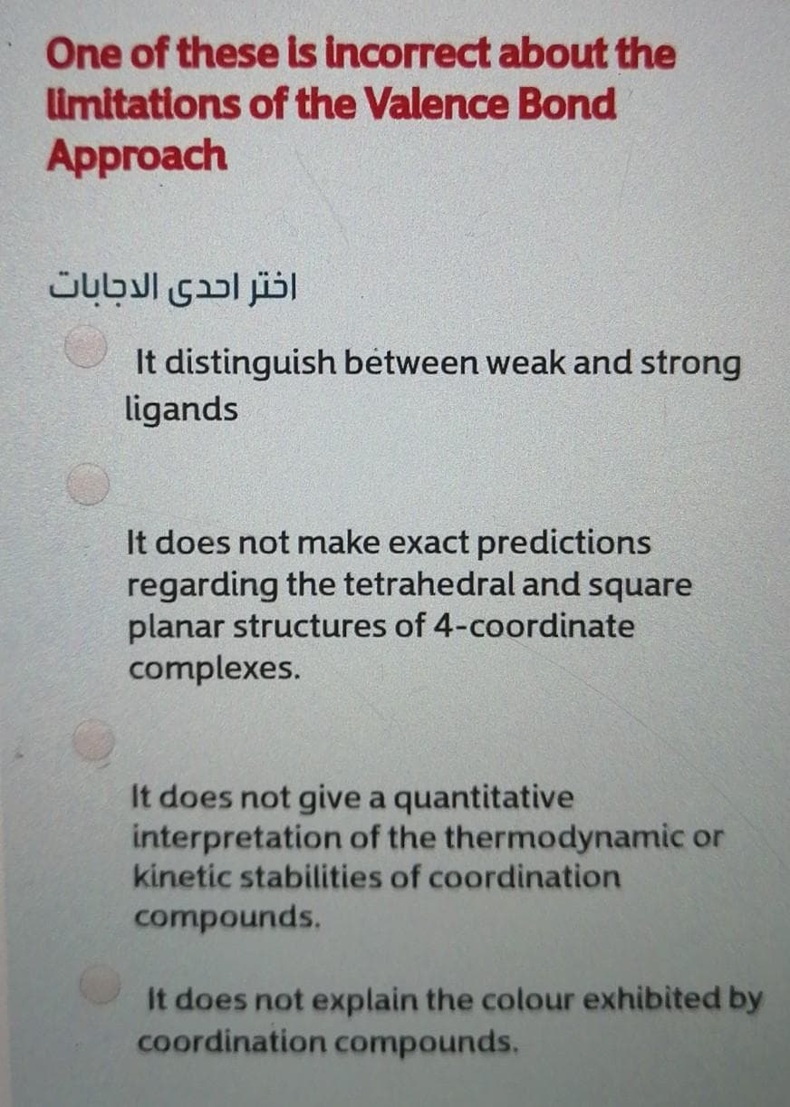 One of these is incorrect about the
limitations of the Valence Bond
Approach
اختر احدى الدجابات
It distinguish between weak and strong
ligands
It does not make exact predictions
regarding the tetrahedral and square
planar structures of 4-coordinate
complexes.
It does not give a quantitative
interpretation of the thermodynamic or
kinetic stabilities of coordination
compounds.
It does not explain the colour exhibited by
coordination compounds.
