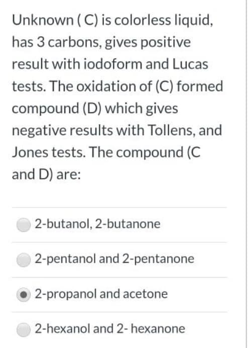 Unknown ( C) is colorless liquid,
has 3 carbons, gives positive
result with iodoform and Lucas
tests. The oxidation of (C) formed
compound (D) which gives
negative results with Tollens, and
Jones tests. The compound (C
and D) are:
2-butanol, 2-butanone
2-pentanol and 2-pentanone
2-propanol and acetone
2-hexanol and 2- hexanone
