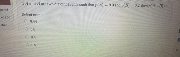 If A and B are two disjoint events such that p(A) = 0.3 and p(B) = 0.2, then p(AU B) =
%3D
vered
Select one:
of 2.00
O 0.44
stion
O 0.6
O 04
O 0.5
FIE
