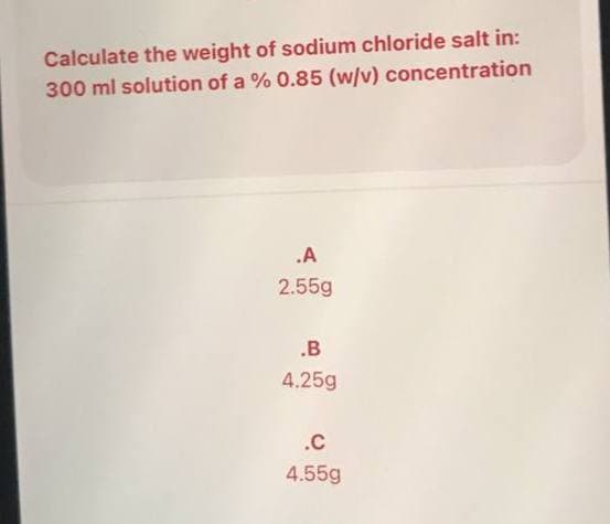 Calculate the weight of sodium chloride salt in:
300 ml solution of a % 0.85 (w/v) concentration
.A
2.55g
.B
4.25g
.C
4.55g