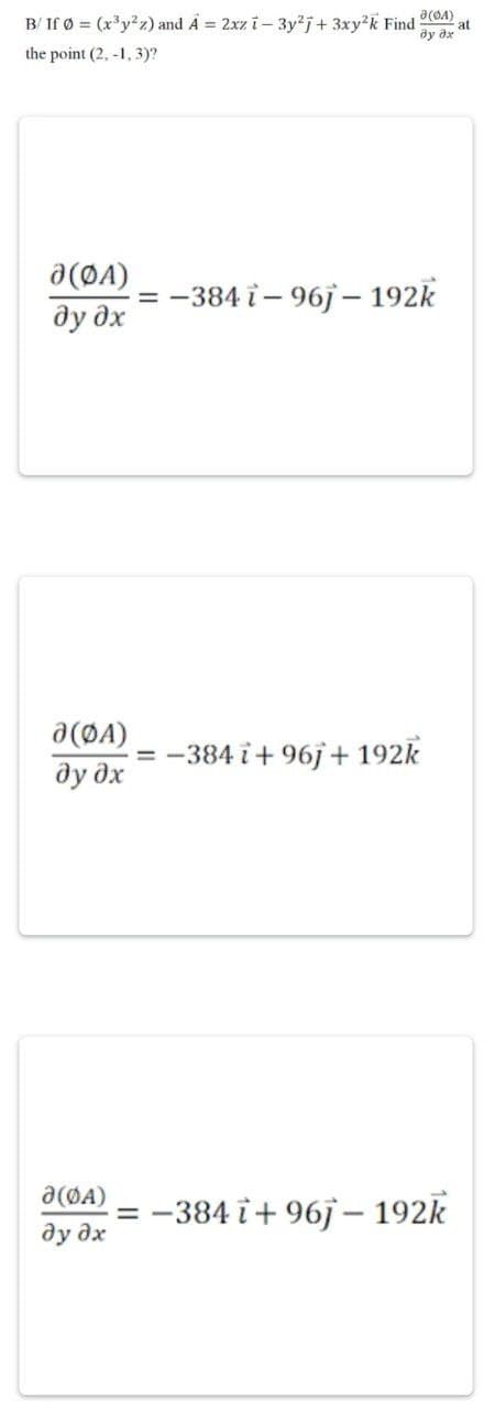 at
B/ If Ø = (x3y²z) and A = 2xz i - 3y2j+ 3xy²k Find (4)
the point (2,-1,3)?
?у ?х
0(ФА)
дудх
= −384 i - 96j - 192k
д(ФА)
дудх
· = -384 i + 96j + 192k
· = −384i + 96j - 192k
Ə(ØA)
ду дх