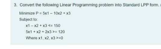 3. Convert the following Linear Programming problem into Standard LPP form.
Minimize P = 5x1 - 10x2 + x3
Subject to:
x1 - x2 + x3 <= 150
5x1 + x2 + 2x3 >= 120
Where x1, x2, x3 >=0