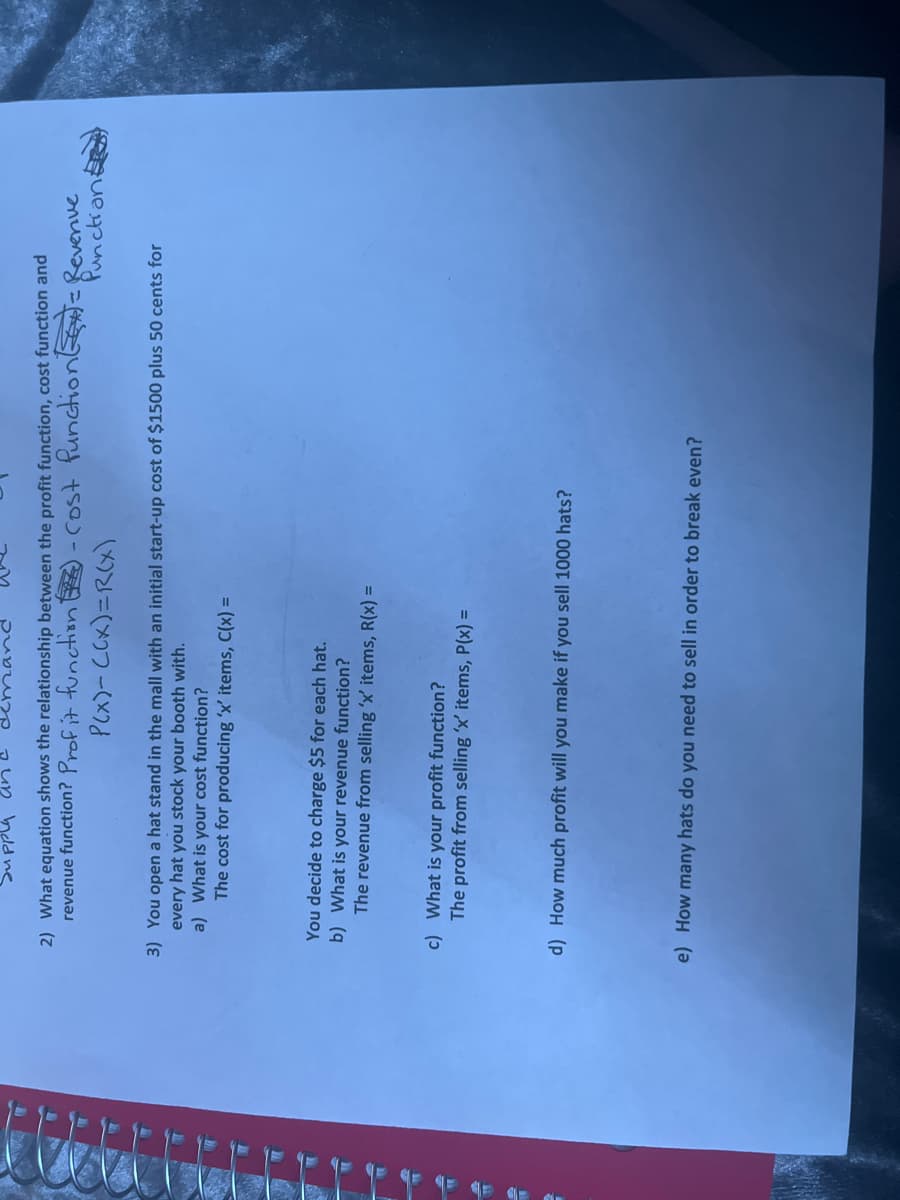 un held ne
2) What equation shows the relationship between the profit function, cost function and
revenue function? Prof it function EZ) - cost functionE Revenue
Punctiani
(X)2=(×)フ-(X7d
3) You open a hat stand in the mall with an initial start-up cost of $1500 plus 50 cents for
every hat you stock your booth with.
a) What is your cost function?
The cost for producing 'x' items, C(x) =
You decide to charge $5 for each hat.
b) What is your revenue function?
The revenue from selling 'x' items, R(x) =
c) What is your profit function?
The profit from selling 'x' items, P(x) =
d) How much profit will you make if you sell 1000 hats?
e) How many hats do you need to sell in order to break even?
