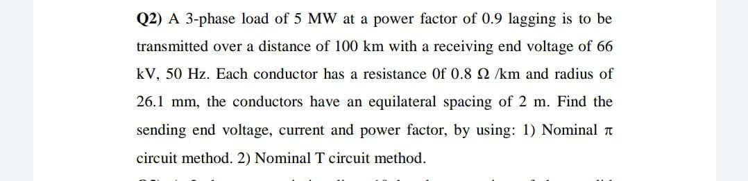 Q2) A 3-phase load of 5 MW at a power factor of 0.9 lagging is to be
transmitted over a distance of 100 km with a receiving end voltage of 66
kV, 50 Hz. Each conductor has a resistance Of 0.8 2 /km and radius of
26.1 mm, the conductors have an equilateral spacing of 2 m. Find the
sending end voltage, current and power factor, by using: 1) Nominal a
circuit method. 2) Nominal T circuit method.
