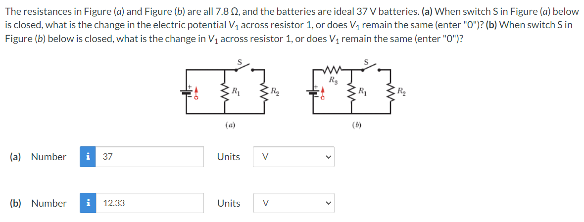 The resistances in Figure (a) and Figure (b) are all 7.8 Q, and the batteries are ideal 37 V batteries. (a) When switch S in Figure (a) below
is closed, what is the change in the electric potential V1 across resistor 1, or does V1 remain the same (enter "O")? (b) When switch S in
Figure (b) below is closed, what is the change in V1 across resistor 1, or does V, remain the same (enter "O")?
R
R2
R1
R
(a)
(b)
(a) Number
i
37
Units
V
(b) Number
12.33
Units
V
