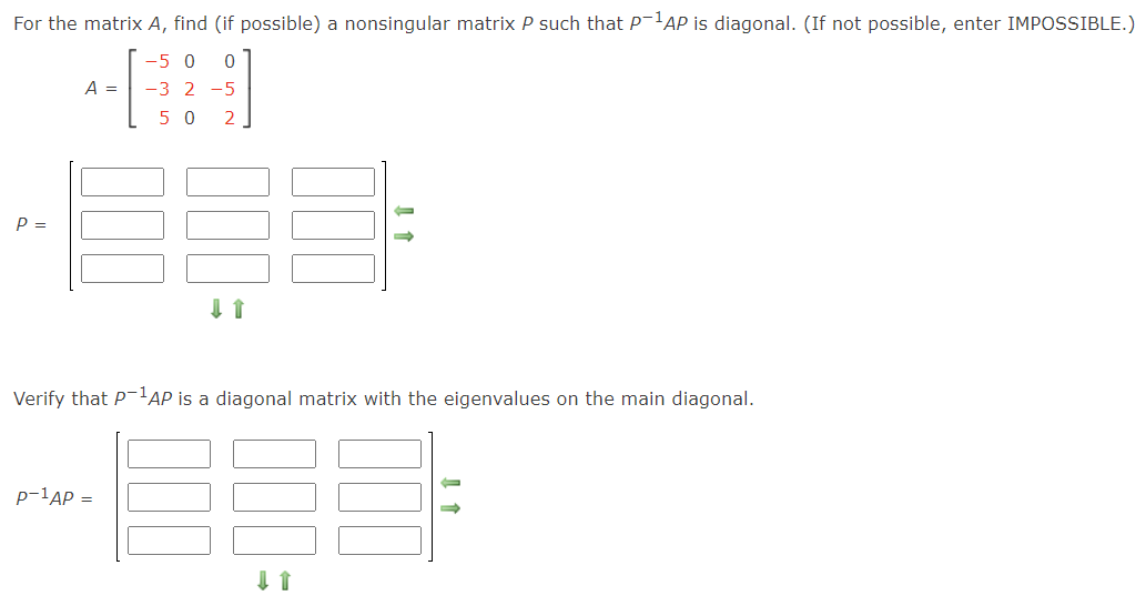 For the matrix A, find (if possible) a nonsingular matrix P such that P-'AP is diagonal. (If not possible, enter IMPOSSIBLE.)
-5 0
-3 2 -5
A =
5 0
2.
P =
Verify that P-AP is a diagonal matrix with the eigenvalues on the main diagonal.
p-1AP =
