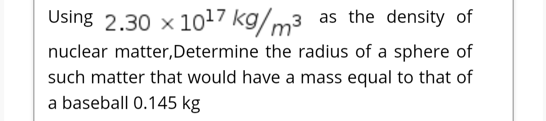 Using 2.30 x 1017 kg/m3 as the density of
nuclear matter,Determine the radius of a sphere of
such matter that would have a mass equal to that of
a baseball 0.145 kg
