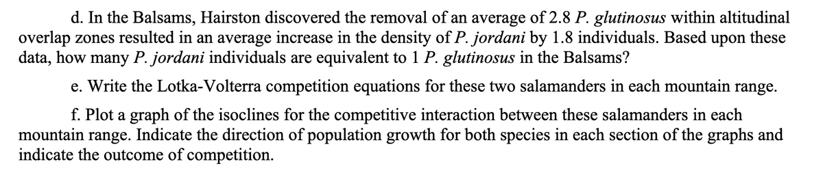 d. In the Balsams, Hairston discovered the removal of an average of 2.8 P. glutinosus within altitudinal
overlap zones resulted in an average increase in the density of P. jordani by 1.8 individuals. Based upon these
data, how many P. jordani individuals are equivalent to 1 P. glutinosus in the Balsams?
e. Write the Lotka-Volterra competition equations for these two salamanders in each mountain range.
f. Plot a graph of the isoclines for the competitive interaction between these salamanders in each
mountain range. Indicate the direction of population growth for both species in each section of the graphs and
indicate the outcome of competition.