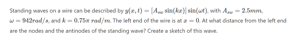Standing waves on a wire can be described by y(x, t)
= [Asu sin(kx)] sin(wt), with Asw = 2.5mm,
w = 942rad/s, and k = 0.75™ rad/m. The left end of the wire is at x = 0. At what distance from the left end
are the nodes and the antinodes of the standing wave? Create a sketch of this wave.
