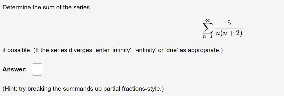 Determine the sum of the series
п(п + 2)
n=1
if possible. (If the series diverges, enter 'infinity', '-infinity' or 'dne' as appropriate.)
Answer:
(Hint: try breaking the summands up partial fractions-style.)
