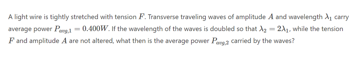 A light wire is tightly stretched with tension F. Transverse traveling waves of amplitude A and wavelength A1 carry
average power Pavg,1
0.400W. If the wavelength of the waves is doubled so that d = 2A1, while the tension
F and amplitude A are not altered, what then is the average power Pavg,2 carried by the waves?
