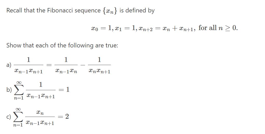 Recall that the Fibonacci sequence {xn} is defined by
1, x1 = 1, xn+2 = xn + xn+1, for all n > 0.
Show that each of the following are true:
1
1
1
a)
Xn-1Xn+1
Xn-1Xn
Xnxn+1
1
b)
= 1
Xn-1Xn+1
n=1
c)
= 2
Xn-1Xn+1
n=1
