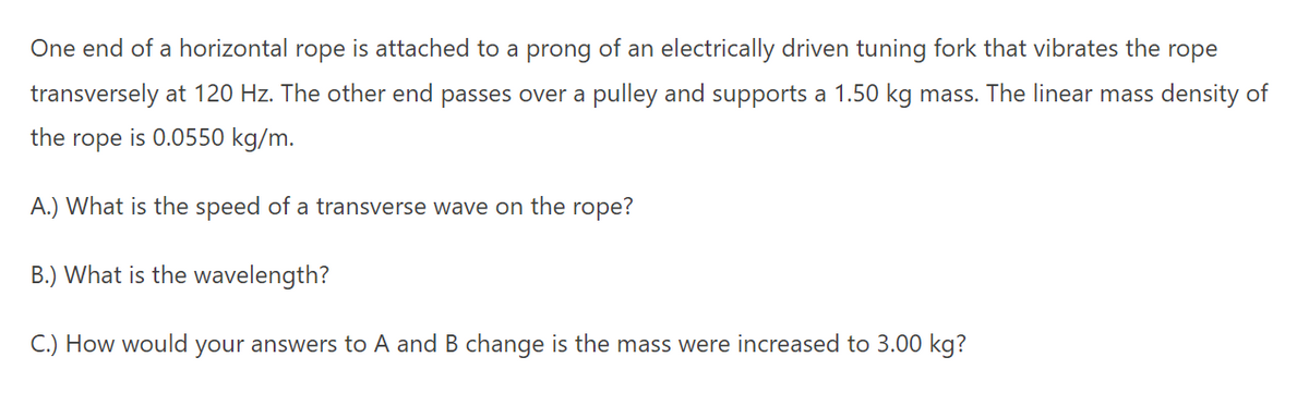 One end of a horizontal rope is attached to a prong of an electrically driven tuning fork that vibrates the
rope
transversely at 120 Hz. The other end passes over a pulley and supports a 1.50 kg mass. The linear mass density of
the rope is 0.0550 kg/m.
A.) What is the speed of a transverse wave on the rope?
B.) What is the wavelength?
C.) How would your answers to A and B change is the mass were increased to 3.00 kg?
