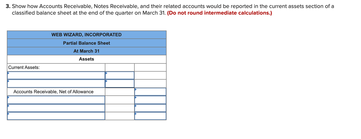 3. Show how Accounts Receivable, Notes Receivable, and their related accounts would be reported in the current assets section of a
classified balance sheet at the end of the quarter on March 31. (Do not round intermediate calculations.)
WEB WIZARD, INCORPORATED
Partial Balance Sheet
At March 31
Assets
Current Assets:
Accounts Receivable, Net of Allowance
