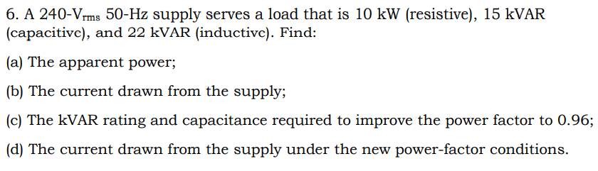 6. A 240-Vrms 50-Hz supply serves a load that is 10 kW (resistive), 15 KVAR
(capacitive), and 22 kVAR (inductive). Find:
(a) The apparent power;
(b) The current drawn from the supply;
(c) The KVAR rating and capacitance required to improve the power factor to 0.96;
(d) The current drawn from the supply under the new power-factor conditions.
